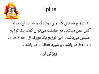 Ipfire
‫دیوار‬ ‫اعنوان‬ ‫به‬ ‫و‬ ‫روتینگ‬ ‫برای‬ ‫که‬ ‫مستقل‬ ‫توزیع‬ ‫یک‬
‫توزیع‬ ‫یک‬ ‫گفت‬ ‫توان‬‫می‬ ‫حقیقت‬ ‫در‬ ‫میکند‬ ‫اعمل‬ ‫آتش‬.
‫از‬ ‫فورک‬ ‫یک‬ ‫توزیع‬ ‫این‬ ‫باشد‬‫می‬ ‫امنیتی‬.Linux From
Scratch‫شبیه‬ ‫و‬ ‫باشد‬‫می‬.endian‫باشد‬‫می‬.
‫آن‬ ‫ویژگی‬:
 