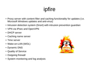 ipfire
● Proxy server with content filter and caching functionality for updates (i.e.
Microsoft Windows updates and anti-virus)
● Intrusion detection system (Snort) with intrusion prevention guardian
● VPN via IPsec and OpenVPN
● DHCP server
● Caching name server
● Time server
● Wake-on-LAN (WOL)
● Dynamic DNS
● Quality of Service
● Outgoing firewall
● System monitoring and log analysis
 