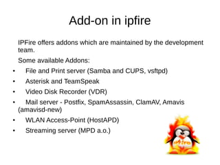 Add-on in ipfire
IPFire offers addons which are maintained by the development
team.
Some available Addons:
● File and Print server (Samba and CUPS, vsftpd)
● Asterisk and TeamSpeak
● Video Disk Recorder (VDR)
● Mail server - Postfix, SpamAssassin, ClamAV, Amavis
(amavisd-new)
● WLAN Access-Point (HostAPD)
● Streaming server (MPD a.o.)
 
