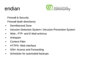 endian
Firewall & Security
Firewall (both directions)
● Demilitarized Zone
● Intrusion Detection System / Intrusion Prevention System
● Web-, FTP- and E-Mail-antivirus
● Antispam
● Content Filter
● HTTPS- Web interface
● SSH- Access and Forwarding
● Scheduler for automated backups
 