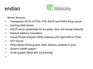 endian
Server Services
● Transparent HTTP, HTTPS, FTP, SMTP and POP3-Proxy server
● Caching DNS-Server
● DHCP-server (separately for the green, blue and orange network)
● Network Address Translation
● Virtual Private Network (VPN) Gateway with OpenVPN or IPsec
● NTP-Server
● Policy-Based Routing (port, MAC address, protocol or port)
● Generic SNMP support
● VLAN support (IEEE 802.1Q trunking)
●
 