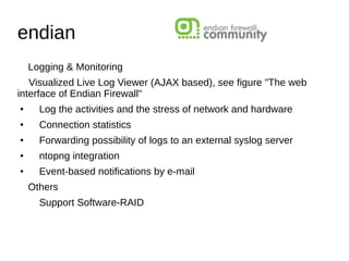 endian
Logging & Monitoring
Visualized Live Log Viewer (AJAX based), see figure "The web
interface of Endian Firewall"
●
Log the activities and the stress of network and hardware
●
Connection statistics
●
Forwarding possibility of logs to an external syslog server
●
ntopng integration
●
Event-based notifications by e-mail
Others
Support Software-RAID
 