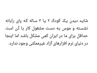 ‫کودک‬ ‫ییک‬‫ی‬ ‫دیدن‬ ‫یید‬‫ی‬‫شا‬۲‫ییا‬‫ی‬۳‫رایانه‬ ‫پای‬ ‫ییه‬‫ک‬ ‫ییاله‬‫س‬
‫است‬ ‫یین‬‫آ‬ ‫ییا‬‫ب‬ ‫کار‬ ‫مشغول‬ ‫ییت‬‫س‬‫د‬ ‫ییه‬‫ب‬ ‫موس‬ ‫و‬ ‫ییته‬‫س‬‫نش‬
‫اینجا‬ ‫اما‬ ‫باشد‬ ‫مشکل‬ ‫کمی‬ ‫ایران‬ ‫در‬ ‫ما‬ ‫برای‬ ‫حداقل‬
‫ندارد‬ ‫وجود‬ ‫غیرممکنی‬ ‫آزاد‬ ‫افزارهای‬ ‫نرم‬ ‫دنیای‬ ‫در‬.
 