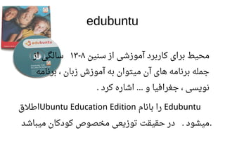 edubuntu
‫سنین‬ ‫از‬ ‫آموزشی‬ ‫کاربرد‬ ‫برای‬ ‫محیط‬۸-۱۳‫از‬ ‫سالگی‬
‫برنامه‬ ، ‫زبان‬ ‫آموزش‬ ‫به‬ ‫میتوان‬ ‫آن‬ ‫های‬ ‫برنامه‬ ‫جمله‬
‫کرد‬ ‫اشاره‬ ‫و‬ ‫جغرافیا‬ ، ‫نویسی‬. …
Edubuntu‫بانام‬ ‫را‬Ubuntu Education Edition‫اطلق‬
‫میباشد‬ ‫کودکان‬ ‫مخصوص‬ ‫توزیعی‬ ‫حقیقت‬ ‫در‬ ‫میشود‬. .
 