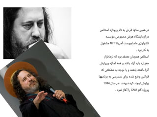 ‫استالمن‬ ‫ریچارد‬ ‫نام‬ ‫به‬ ‫فردی‬ ‫سالها‬ ‫همین‬ ‫در‬
‫مؤسسه‬ ‫مصنواعی‬ ‫هوش‬ ‫آزمایشگاه‬ ‫در‬
‫آمریکا‬ ‫ماساچوست‬ ‫تکنولوژی‬MIT‫مشغول‬
‫بود‬ ‫کار‬ ‫به‬.
‫نرمافزار‬ ‫که‬ ‫بود‬ ‫معتقد‬ ‫همچنان‬ ‫استالمن‬
‫ویرایش‬ ‫اجازه‬ ‫همه‬ ‫و‬ ‫باشد‬ ‫آزاد‬ ‫باید‬ ‫همواره‬
‫که‬ ‫مشکلتی‬ ‫به‬ ‫توجه‬ ‫با‬ ‫و‬ ‫باشند‬ ‫داشته‬ ‫آنرا‬
‫برنامهها‬ ‫به‬ ‫دسترسی‬ ‫برای‬ ‫شده‬ ‫وضع‬ ‫قوانین‬
‫سال‬ ‫در‬ ، ‫بودند‬ ‫کرده‬ ‫ایجاد‬ ‫برایش‬1984
‫گنو‬ ‫پروژه‬GNU‫نمود‬ ‫آغاز‬ ‫را‬.
 