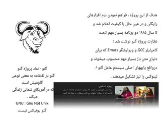 ‫افزارهای‬ ‫نرم‬ ‫نمودن‬ ‫فراهم‬ ، ‫پروژه‬ ‫این‬ ‫از‬ ‫هدف‬
‫و‬ ‫شد‬ ‫ااعلم‬ ‫کیفیت‬ ‫با‬ ‫حال‬ ‫اعین‬ ‫در‬ ‫و‬ ‫رایگان‬
‫سال‬ ‫تا‬۱۹۸۵‫تحت‬ ‫مهم‬ ‫بسیار‬ ‫برنامه‬ ‫دو‬
‫شد‬ ‫نوشت‬ ‫گنو‬ ‫پروژه‬ ‫نظارت‬:
‫کامپایلر‬GCC‫ویرایشگر‬ ‫و‬Emacs‫برای‬ ‫که‬
‫و‬ ‫میشوند‬ ‫محسوب‬ ‫مهم‬ ‫بسیار‬ ‫باز‬ ‫متن‬ ‫دنیای‬
‫گنو‬ ‫اعامل‬ ‫سیستم‬ ‫اصلی‬ ‫پایههای‬ ‫درواقع‬/
‫میدهند‬ ‫تشکیل‬ ‫نیز‬ ‫را‬ ‫لینوکس‬.
‫گنو‬ ‫پروژه‬ ‫نماد‬ ‫گنو‬-
‫نواعی‬ ‫معنی‬ ‫به‬ ‫لغتنامه‬ ‫در‬ ‫گنو‬
‫است‬ ‫گاومیش‬
‫زندگی‬ ‫شمالی‬ ‫آمریکای‬ ‫در‬ ‫که‬
‫میکند‬.
GNU : Gnu Not Unix
‫نیست‬ ‫یونیکس‬ ‫گنو‬
 