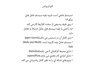 ‫هاي‬ ‫اعامل‬ ‫سيستم‬ ‫بقيه‬ ‫شبيه‬ ‫است‬ ‫اعاملي‬ ‫سيستم‬•
‫؟‬ ‫ديگر‬!!
‫کند‬ ‫مي‬ ‫کار‬ ‫افزارها‬ ‫سخت‬ ‫از‬ ‫وسيعي‬ ‫طيف‬ ‫روي‬ •
‫تعامل‬ ‫و‬ ‫ارتباط‬ ‫اعامل‬ ‫هاي‬ ‫سيستم‬ ‫بقيه‬ ‫با‬ ‫راحتي‬ ‫به‬•
‫دارد‬
‫باشد‬ ‫مي‬ ‫دسترس‬ ‫در‬ ‫آن‬ ‫کامل‬ ‫متن‬) •)open source
‫است‬ ‫کاربره‬ ‫چند‬ ‫اعامل‬ ‫سيستم‬) . •)Multi user/Multi
Task
‫گرافيکي‬ ‫محيط‬ ‫داراي‬ •X‫باشد‬ ‫مي‬))Xwindow
‫باشد‬ ‫مي‬ ‫دفتري‬ ‫کار‬ ‫ابزاري‬ ‫داراي‬). •)openoffice
‫کند‬ ‫مي‬ ‫پشتيباني‬ ‫کامل‬ ‫طور‬ ‫به‬ ‫را‬ ‫اي‬ ‫شبکه‬ ‫سرورهاي‬. •
‫لینوکس‬ ‫گنو‬/
 