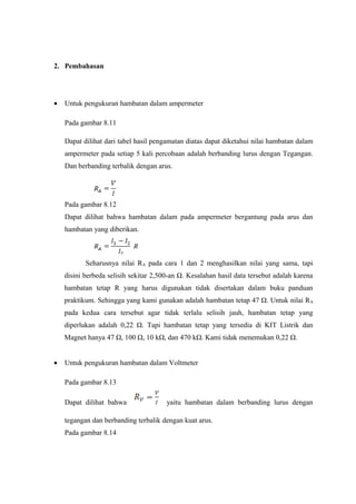 2. Pembahasan 
· Untuk pengukuran hambatan dalam ampermeter 
Pada gambar 8.11 
Dapat dilihat dari tabel hasil pengamatan diatas dapat diketahui nilai hambatan dalam 
ampermeter pada setiap 5 kali percobaan adalah berbanding lurus dengan Tegangan. 
Dan berbanding terbalik dengan arus. 
Pada gambar 8.12 
Dapat dilihat bahwa hambatan dalam pada ampermeter bergantung pada arus dan 
hambatan yang diberikan. 
Seharusnya nilai RA pada cara 1 dan 2 menghasilkan nilai yang sama, tapi 
disini berbeda selisih sekitar 2,500-an Ω. Kesalahan hasil data tersebut adalah karena 
hambatan tetap R yang harus digunakan tidak disertakan dalam buku panduan 
praktikum. Sehingga yang kami gunakan adalah hambatan tetap 47 Ω. Untuk nilai RA 
pada kedua cara tersebut agar tidak terlalu selisih jauh, hambatan tetap yang 
diperlukan adalah 0,22 Ω. Tapi hambatan tetap yang tersedia di KIT Listrik dan 
Magnet hanya 47 Ω, 100 Ω, 10 kΩ, dan 470 kΩ. Kami tidak menemukan 0,22 Ω. 
· Untuk pengukuran hambatan dalam Voltmeter 
Pada gambar 8.13 
Dapat dilihat bahwa yaitu hambatan dalam berbanding lurus dengan 
tegangan dan berbanding terbalik dengan kuat arus. 
Pada gambar 8.14 
 