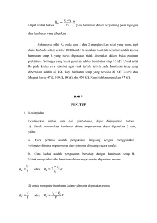 Dapat dilihat bahwa yaitu hambatan dalam bergantung pada tegangan 
dan hambatan yang diberikan . 
Seharusnya nilai RV pada cara 1 dan 2 menghasilkan nilai yang sama, tapi 
disini berbeda selisih sekitar 18000-an Ω. Kesalahan hasil data tersebut adalah karena 
hambatan tetap R yang harus digunakan tidak disertakan dalam buku panduan 
praktikum. Sehingga yang kami gunakan adalah hambatan tetap 10 kΩ. Untuk nilai 
RV pada kedua cara tersebut agar tidak terlalu selisih jauh, hambatan tetap yang 
diperlukan adalah 47 kΩ. Tapi hambatan tetap yang tersedia di KIT Listrik dan 
Magnet hanya 47 Ω, 100 Ω, 10 kΩ, dan 470 kΩ. Kami tidak menemukan 47 kΩ. 
BAB V 
PENUTUP 
1. Kesimpulan 
Berdasarkan analisa data dan pembahasan, dapat disimpulkan bahwa 
1) Untuk menentukan hambatan dalam amperemeter dapat digunakan 2 cara, 
yaitu: 
a. Cara pertama adalah pengukuran langsung dengan menggunakan 
voltmeter dimana amperemeter dan voltmeter dipasang secara paralel. 
b. Cara kedua adalah pengukuran bertahap dengan hambatan tetap R. 
Untuk mengetahui nilai hambatan dalam amperemeter digunakan rumus. 
2) untuk mengukur hambatan dalam voltmeter digunakan rumus 
 