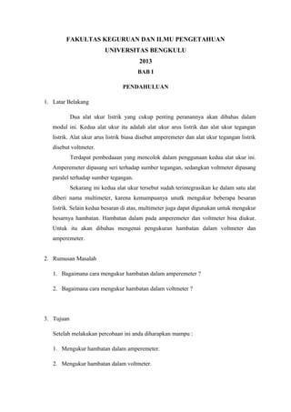 FAKULTAS KEGURUAN DAN ILMU PENGETAHUAN 
UNIVERSITAS BENGKULU 
2013 
BAB I 
PENDAHULUAN 
1. Latar Belakang 
Dua alat ukur listrik yang cukup penting peranannya akan dibahas dalam 
modul ini. Kedua alat ukur itu adalah alat ukur arus listrik dan alat ukur tegangan 
listrik. Alat ukur arus listrik biasa disebut amperemeter dan alat ukur tegangan listrik 
disebut voltmeter. 
Terdapat pembedaaan yang mencolok dalam penggunaan kedua alat ukur ini. 
Amperemeter dipasang seri terhadap sumber tegangan, sedangkan voltmeter dipasang 
paralel terhadap sumber tegangan. 
Sekarang ini kedua alat ukur tersebut sudah terintegrasikan ke dalam satu alat 
diberi nama multimeter, karena kemampuanya unutk mengukur beberapa besaran 
listrik. Selain kedua besaran di atas, multimeter juga dapat digunakan untuk mengukur 
besarnya hambatan. Hambatan dalam pada amperemeter dan voltmeter bisa diukur. 
Untuk itu akan dibahas mengenai pengukuran hambatan dalam voltmeter dan 
amperemeter. 
2. Rumusan Masalah 
1. Bagaimana cara mengukur hambatan dalam amperemeter ? 
2. Bagaimana cara mengukur hambatan dalam voltmeter ? 
3. Tujuan 
Setelah melakukan percobaan ini anda diharapkan mampu : 
1. Mengukur hambatan dalam amperemeter. 
2. Mengukur hambatan dalam voltmeter. 
 