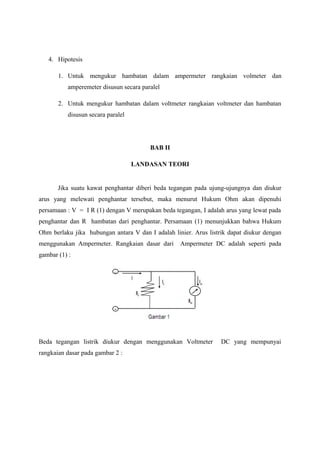 4. Hipotesis 
1. Untuk mengukur hambatan dalam ampermeter rangkaian volmeter dan 
amperemeter disusun secara paralel 
2. Untuk mengukur hambatan dalam voltmeter rangkaian voltmeter dan hambatan 
disusun secara paralel 
BAB II 
LANDASAN TEORI 
Jika suatu kawat penghantar diberi beda tegangan pada ujung-ujungnya dan diukur 
arus yang melewati penghantar tersebut, maka menurut Hukum Ohm akan dipenuhi 
persamaan : V = I R (1) dengan V merupakan beda tegangan, I adalah arus yang lewat pada 
penghantar dan R hambatan dari penghantar. Persamaan (1) menunjukkan bahwa Hukum 
Ohm berlaku jika hubungan antara V dan I adalah linier. Arus listrik dapat diukur dengan 
menggunakan Ampermeter. Rangkaian dasar dari Ampermeter DC adalah seperti pada 
gambar (1) : 
Beda tegangan listrik diukur dengan menggunakan Voltmeter DC yang mempunyai 
rangkaian dasar pada gambar 2 : 
 
