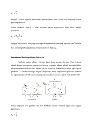 Dengan V adalah tegangan yang terbaca pada voltmeter, dan i adalah kuat arus yang terbaca 
pada amperemeter. 
Untuk rangkaian pada 8.12, nilai hambatan dalam amperemeter dapat dicari dengan 
persamaan, 
Dengan adalah kuat arus yang terbaca pada amperemeter sebelum R dipasang dan adalah 
kuat arus yang terbaca pada amperemeter setelah R dipasang. 
Pengukuran Hambatan Dalam Voltmeter 
Hambatan dalam sebuah voltmeter dapat diukur dengan dua cara. Cara pertama 
adalah dengan menganggap atau memperlakukan voltmeter sebagai sebuah hambatan beban 
yang kemudian diberi arus dari sebuah ggl dan kemudian diukur kuat arusnya seperti pada 
gambar 8.13. cara kedua serupa dengan cara pertama, tetapi amperemeter pada cara pertama 
itu diganti dengan sebuah hambatan yang sudah diketahui nilainya, seperti pada gambar 8.14. 
Untuk rangkaian pada gambar 8.13, nilai hambatan dalam voltmeter dapat dicari dengan 
persamaan, 
 
