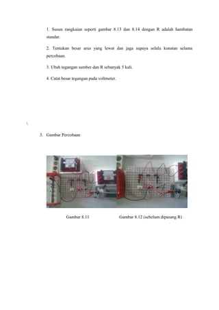 1. Susun rangkaian seperti gambar 8.13 dan 8.14 dengan R adalah hambatan 
standar. 
2. Tentukan besar arus yang lewat dan jaga supaya selalu konstan selama 
percobaan. 
3. Ubah tegangan sumber dan R sebanyak 5 kali. 
4. Catat besar tegangan pada voltmeter. 
 
3. Gambar Percobaan 
Gambar 8.11 Gambar 8.12 (sebelum dipasang R) 
 