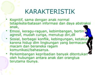 KARAKTERISTIK
• Kognitif, sama dengan anak normal
tetapiketerbatasan informasi dan daya abstraksi
anak,
• Emosi, keragu-raguan, kebimbangan, bertindak
agresif, mudah curiga, menutup diri,dll
• Sosial, berbagai konflik, kebingungan, ketakutan
karena hidup dlm lingkungan yang bermacam-
macam dan beraneka ragam
komunikasi/bahasanya.
• Perkembangan kepribadian banyak ditentukan
oleh hubungan antara anak dan orangtua
terutama ibunya.
 