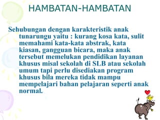 HAMBATAN-HAMBATAN
Sehubungan dengan karakteristik anak
tunarungu yaitu : kurang kosa kata, sulit
memahami kata-kata abstrak, kata
kiasan, gangguan bicara, maka anak
tersebut memelukan pendidikan layanan
khusus misal sekolah di SLB atau sekolah
umum tapi perlu disediakan program
khusus bila mereka tidak mampu
mempelajari bahan pelajaran seperti anak
normal.
 