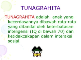 TUNAGRAHITA
TUNAGRAHITA adalah anak yang
kecerdasannya dibawah rata-rata
yang ditandai oleh keterbatasan
inteligensi (IQ di bawah 70) dan
ketidakcakapan dalam interaksi
sosial.
 