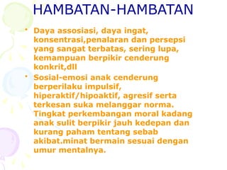 HAMBATAN-HAMBATAN
• Daya assosiasi, daya ingat,
konsentrasi,penalaran dan persepsi
yang sangat terbatas, sering lupa,
kemampuan berpikir cenderung
konkrit,dll
• Sosial-emosi anak cenderung
berperilaku impulsif,
hiperaktif/hipoaktif, agresif serta
terkesan suka melanggar norma.
Tingkat perkembangan moral kadang
anak sulit berpikir jauh kedepan dan
kurang paham tentang sebab
akibat.minat bermain sesuai dengan
umur mentalnya.
 