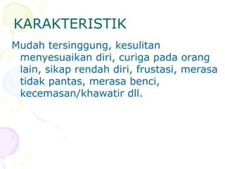 KARAKTERISTIK
Mudah tersinggung, kesulitan
menyesuaikan diri, curiga pada orang
lain, sikap rendah diri, frustasi, merasa
tidak pantas, merasa benci,
kecemasan/khawatir dll.
 