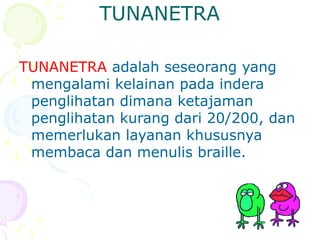 TUNANETRA
TUNANETRA adalah seseorang yang
mengalami kelainan pada indera
penglihatan dimana ketajaman
penglihatan kurang dari 20/200, dan
memerlukan layanan khususnya
membaca dan menulis braille.
 
