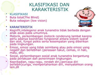 KLASIFIKASI DAN
KARAKTERISTIK
• KLASIFIKASI
• Buta total(The Blind)
• Buta sebagian (low vision)
• KARAKTERISTIK
• Kognifit,intelegensi anak tunanetra tidak berbeda dengan
anak awas pada umumnya.
• Motorik, perkembangan motorik cenderung lambat karena
perlu adanya koordinasi fungsional antara sistem syaraf
dan otot, fungsi psikis serta kesempatan yang diberikan
pada lingkungan.
• Emosi, emosi yang tidak seimbang atau pola emosi yang
negatif dan berlebihan (perasaan takut, cemas, iri hati,
malu, dll).
• Sosial, perkembangan sosial anak tunanetra bergantung
pada perlakuan dan penerimaan lingkungan.
• Kepribadian, ragu-ragu, rendah diri,(percaya diri
berlebih)curiga, mempertahankan diri, menyalahkan orang
lain,dll
 