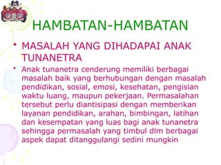 HAMBATAN-HAMBATAN
• MASALAH YANG DIHADAPAI ANAK
TUNANETRA
• Anak tunanetra cenderung memiliki berbagai
masalah baik yang berhubungan dengan masalah
pendidikan, sosial, emosi, kesehatan, pengisian
waktu luang, maupun pekerjaan. Permasalahan
tersebut perlu diantisipasi dengan memberikan
layanan pendidikan, arahan, bimbingan, latihan
dan kesempatan yang luas bagi anak tunanetra
sehingga permasalah yang timbul dlm berbagai
aspek dapat ditanggulangi sedini mungkin
 