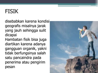 FISIK
disebabkan karena kondisi
geografis misalnya jarak
yang jauh sehingga sulit
dicapai
Hambatan fisik bisa juga
diartikan karena adanya
gangguan organik, yakni
tidak berfungsinya salah
satu pancaindra pada
penerima atau pengirim
pesan
 