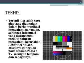 TEKNIS
• Terjadi jika salah satu
alat yang digunakan
dalam berkomunikasi
mengalami gangguan,
sehingga informasi
yang ditransmisi
melalui saluran
mengalami kerusakan
( channel noise).
Misalnya gangguan
pada stasiun radio /
TV, jaringan telepon,
dan sebagainya.
7
 