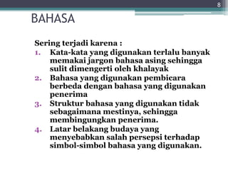 BAHASA
Sering terjadi karena :
1. Kata-kata yang digunakan terlalu banyak
memakai jargon bahasa asing sehingga
sulit dimengerti oleh khalayak
2. Bahasa yang digunakan pembicara
berbeda dengan bahasa yang digunakan
penerima
3. Struktur bahasa yang digunakan tidak
sebagaimana mestinya, sehingga
membingungkan penerima.
4. Latar belakang budaya yang
menyebabkan salah persepsi terhadap
simbol-simbol bahasa yang digunakan.
8
 