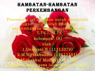 HAMBATAN-HAMBATAN
      PERKEMBANGAN
Presentasi ini di susun untuk memenuhi
      tugas mata kuliah Psikologi
  perkembangan diampu oleh Wahidin,
               S.Pd.I, M.Pd
            kelompok: (8)
                oleh :
      1.Desiyani.B (11111079)
    2.M.Miftakhuddin (11111101)
    3.Misbakhul Munir(11111154)
Sekolah Tinggi Agama Islam Negeri (STAIN)
            Salatiga Tahun 2012
 