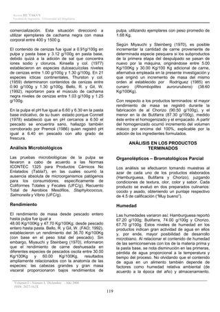 Revista RE´TAKVN
 Facultad de Ingeniería - Universidad del Magdalena



comercialización. Esta situación direccionó a                 pulpa, utilizando ejemplares con peso promedio de
utilizar ejemplares de cachama negra con masa                 1.68 Kg,
corporal entre 400 y 1500 g.
                                                              Según Miyauchi y Steinberg (1970), es posible
El contenido de cenizas fue igual a 0.91g/100g en             incrementar la cantidad de carne proveniente de
pulpa y pasta base y 3.12 g/100g en pasta base,               determinada especie pesquera si los subproductos
debido quizá a la adición de sal que concentra                de la primera etapa del despulpado se pasan de
iones sodio y cloruros. Kinsella y col. (1977)                nuevo por la máquina, originándose entre 5.00
establecieron en especies dulceacuícolas niveles              Kg/100Kg y 30.00 Kg/100 Kg adicional de carne,
de cenizas entre 1.00 g/100g y 1.30 g/100g. En 21             alternativa empleada en la presente investigación y
especies ícticas continentales, Thurston y col.               que originó un incremento de masa del mismo
(1959) determinaron contenidos de cenizas entre               orden al establecido por Rodríguez (1985) en
0.90 g/100g y 1.30 g/100g. Bello, R. y Gil, W.                cunaro (Rhomboplites aurorurubens) (38.60
(1992), reportaron para el músculo de cachama                 Kg/100Kg).
negra niveles de cenizas entre 1.03 g/100g y 1.25
g/100g.                                                       Con respecto a los productos terminados: el mayor
                                                              rendimiento de masa se registró durante la
En la pulpa el pH fue igual a 6.60 y 6.30 en la pasta         fabricación de al Chorizo (90.50 g/100g), y el
base indicativo, de su buen estado porque Connell             menor en la de Butifarra (87.30 g/100g), medido
(1978) estableció que en pH cercanos a 6.50 el                éste entre el homogenizado y el empacado. A partir
pescado se encuentra sano, hallazgo también                   del homogenizado ocurrió incremento del volumen
corroborado por Premoli (1986) quien registró pH              másico por encima del 100%, explicable por la
igual a 6.40 en pescado con alto grado de                     adición de los ingredientes formulados.
frescura.
                                                                    ANÁLISIS EN LOS PRODUCTOS
Análisis Microbiológicos                                                   TERMINADOS

Las pruebas microbiológicas de la pulpa se                    Organolépticos – Bromatológicos Parcial
llevaron a cabo de acuerdo a las Normas
ICONTEC 1325 para Productos Cárnicos No                       Los análisis se efectuaron tomando muestras al
Enlatados (Tabla7), en las cuales ocurrió la                  azar de cada uno de los productos elaborados
ausencia absoluta de microorganismos patógenos                (Hamburguesa, Butifarra y Chorizo), juzgando
para los consumidores, específicamente de                     condiciones de textura, olor, color y sabor. Cada
Coliformes Totales y Fecales (UFC/g), Recuento                producto se evaluó en dos preparados culinarios:
Total de Aerobios Mesófilos, Staphylococcus,                  cocido y asado, obteniendo un puntaje respectivo
Salmonella y Vibrio (UFC/g).                                  de 4.5 de calificación (“Muy bueno”).

Rendimiento                                                   Humedad
El rendimiento de masa desde pescado entero                   Las humedades variaron así: Hamburguesa reportó
hasta pulpa fue igual a                                       67.20 g/100g; Butifarra, 74.00 g/100g y Chorizo,
48.00 Kg/100Kg y 47.70 Kg/100Kg; desde pescado                67.70 g/100g. Estos niveles de humedad en los
entero hasta pasta. Bello, R. y Gil, W. (FAO; 1992),          productos indican gran actividad de agua en ellos
establecieron un rendimiento del 36.70 Kg/100Kg               y, por ende, mayor posibilidad de desarrollo
(con base en el peso total del pescado). Sin                  microbiano. Al relacionar el contenido de humedad
embargo, Miyauchi y Steinberg (1970), informaron              de las semiconservas con los de la materia prima y
que el rendimiento de carne deshuesada en                     la pasta base, se nota disminución en las primeras,
diferentes especies de pescados oscila entre 30.00            pérdida de agua proporcional a la temperatura y
Kg/100Kg     y    60.00     Kg/100Kg,     resultados          tiempo del proceso. No olvidando que el contenido
ampliamente relacionados con la anatomía de las               de agua en un alimento también depende de
especies: las cabezas grandes y gran masa                     factores como humedad relativa ambiental (de
visceral proporcionaron bajos rendimientos de                 acuerdo a la época del año) y almacenamiento.

  Volumen I – Número I, Diciembre - Año 2008
  ISSN: 2027-162X
                                                        119
 