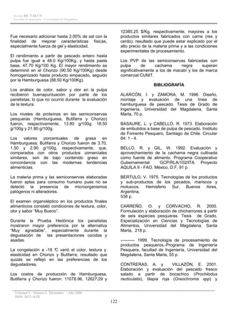 Revista RE´TAKVN
 Facultad de Ingeniería - Universidad del Magdalena



                                                             12385.25 $/Kg, respectivamente, mayores a los
Fue necesario adicionar hasta 2.00% de sal con la            productos similares fabricados con carne (res y
finalidad de mejorar características físicas,                cerdo), resultado que puede estar explicado por el
especialmente fuerza de gel y elasticidad.                   alto precio de la materia prima y a las condiciones
                                                             experimentales de procesamiento.
El rendimiento a partir de pescado entero hasta
pulpa fue igual a 48.0 Kg/100Kg, y hasta pasta               Los PVP de las semiconservas fabricadas con
base, 47.70 Kg/100 Kg. El mayor rendimiento se               pulpa       de    cachama      negra      superan
determinó en el Chorizo (90.50 Kg/100Kg) desde               significativamente a los de macabí y los de marca
homogenizado hasta producto empacado, seguido                comercial CUNIT.
por la Hamburguesa (88.50 Kg/100Kg).
                                                                              BIBLIOGRAFÍA
Los análisis de color, sabor y olor en la pulpa
recibieron buenapuntuación por parte de los                  ALARCÓN, I. y ZAMORA, M. 1996. Diseño,
panelistas; lo que no ocurrió durante la evaluación          montaje y evaluación de una línea de
de la textura.                                               hamburguesa de pescado. Tesis de Grado de
                                                             Ingeniería, Universidad del Magdalena, Santa
Los niveles de proteínas en las semiconservas                Marta, 70 p.
pesqueras (Hamburguesa, Butifarra y Chorizo)
fueron, respectivamente, 13.80 g/100g, 18.50                 BASAURE, L. y CABELLO, R. 1973. Elaboración
g/100g y 21.80 g/100g.                                       de embutidos a base de pulpa de pescado. Instituto
                                                             de Fomento Pesquero, Santiago de Chile. Circular
Los    valores porcentuales    de    grasa   en              84: 1 - 4.
Hamburguesa, Butifarra y Chorizo fueron de 3.70,
1.50 y 2.90 g/100g, respectivamente, que,                    BELLO, R. y GIL, W. 1992. Evaluación y
comparados con otros productos comerciales                   aprovechamiento de la cachama negra cultivada
similares, son de bajo contenido graso en                    como fuente de alimento. Programa Cooperativo
concordancia con las modernas tendencias                     Gubernamental      GCP/RLA/102/ITA. Proyecto
alimenticias.                                                AQUILA II - FAO. México, D.F, 91 p.

La materia prima y las semiconservas elaboradas              BERTULO, V. 1975. Tecnologías de los productos
fueron aptas para consumo humano pues no se                  y sub-productos de los pecados, mariscos y
detectó la presencia de microorganismos                      moluscos. Hemisferio Sur, Buenos Aires,
patógenos ni alteradores.                                    Argentina,
                                                             538 p.
El examen organoléptico en los productos finales
alimenticios constató condiciones de textura, color,         CARREÑO, O. y CORVACHO, R. 2000.
olor y sabor “Muy Bueno”.                                    Formulación y elaboración de chicharrones a partir
                                                             de seis especies pesqueras. Tesis de Grado,
Durante la Prueba Hedónica los panelistas                    Especialización en Ciencias y Tecnologías de
mostraron mayor preferencia por la alternativa               Alimentos, Universidad del Magdalena. Santa
“Muy agradable”, especialmente durante la                    Marta, 218 p.
degustación de las presentaciones cocidas y
asadas.                                                      ---------- 1999. Tecnología de procesamiento de
                                                             productos pesqueros.-Programa de Ingeniería
La congelación a -18 ° varió el color, textura y
                      C                                      Pesquera, facultad de Ingeniería, Universidad del
elasticidad en Chorizo y Butifarra, resultado que            Magdalena, Santa Marta, 55 p.
quizás se reflejó en las preferencias de los
degustadores.                                                CONTRERAS, A. y             VILLAZÓN, E. 2001.
                                                             Elaboración y evaluación del pescado fresco
Los costos de producción de Hamburguesa,                     salado a partir de bocachico (Prochilodus
Butifarra y Chorizo fueron: 11078.96, 12627.29 y             recticulatis), tilapia roja (Oreochromis spp) y


  Volumen I – Número I, Diciembre - Año 2008
  ISSN: 2027-162X
                                                       122
 