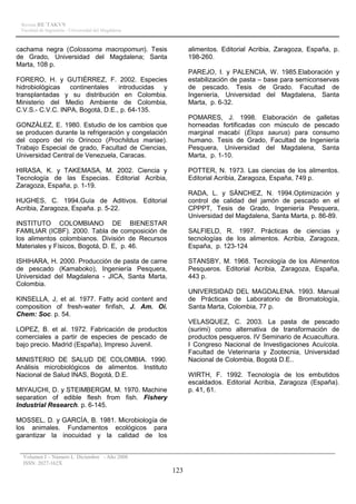Revista RE´TAKVN
 Facultad de Ingeniería - Universidad del Magdalena



cachama negra (Colossoma macropomun). Tesis                 alimentos. Editorial Acribia, Zaragoza, España, p.
de Grado, Universidad del Magdalena; Santa                  198-260.
Marta, 108 p.
                                                            PAREJO, I. y PALENCIA, W. 1985.Elaboración y
FORERO, H. y GUTIÉRREZ, F. 2002. Especies                   estabilización de pasta – base para semiconservas
hidrobiológicas continentales introducidas y                de pescado. Tesis de Grado. Facultad de
transplantadas y su distribución en Colombia.               Ingeniería, Universidad del Magdalena, Santa
Ministerio del Medio Ambiente de Colombia,                  Marta, p. 6-32.
C.V.S.- C.V.C. INPA, Bogotá, D.E., p. 64-135.
                                                            POMARES, J. 1998. Elaboración de galletas
GONZÁLEZ, E. 1980. Estudio de los cambios que               horneadas fortificadas con músculo de pescado
se producen durante la refrigeración y congelación          marginal macabí (Elops saurus) para consumo
del coporo del río Orinoco (Prochildus mariae).             humano. Tesis de Grado, Facultad de Ingeniería
Trabajo Especial de grado, Facultad de Ciencias,            Pesquera, Universidad del Magdalena, Santa
Universidad Central de Venezuela, Caracas.                  Marta, p. 1-10.

HIRASA, K. y TAKEMASA, M. 2002. Ciencia y                   POTTER, N. 1973. Las ciencias de los alimentos.
Tecnología de las Especias. Editorial Acribia,              Editorial Acribia, Zaragoza, España, 749 p.
Zaragoza, España, p. 1-19.
                                                            RADA, L. y SÁNCHEZ, N. 1994.Optimización y
HUGHES, C. 1994.Guía de Aditivos. Editorial                 control de calidad del jamón de pescado en el
Acribia, Zaragoza, España. p. 5-22.                         CPPPT, Tesis de Grado, Ingeniería Pesquera,
                                                            Universidad del Magdalena, Santa Marta, p. 86-89.
INSTITUTO COLOMBIANO DE BIENESTAR
FAMILIAR (ICBF). 2000. Tabla de composición de              SALFIELD, R. 1997. Prácticas de ciencias y
los alimentos colombianos. División de Recursos             tecnologías de los alimentos. Acribia, Zaragoza,
Materiales y Físicos, Bogotá, D. E, p. 46.                  España, p. 123-124

ISHIHARA, H. 2000. Producción de pasta de carne             STANSBY, M. 1968. Tecnología de los Alimentos
de pescado (Kamaboko), Ingeniería Pesquera,                 Pesqueros. Editorial Acribia, Zaragoza, España,
Universidad del Magdalena - JICA, Santa Marta,              443 p.
Colombia.
                                                            UNIVERSIDAD DEL MAGDALENA. 1993. Manual
KINSELLA, J, et al. 1977. Fatty acid content and            de Prácticas de Laboratorio de Bromatología,
composition of fresh-water finfish, J. Am. Oi.              Santa Marta, Colombia, 77 p.
Chem: Soc. p. 54.
                                                            VELASQUEZ, C. 2003. La pasta de pescado
LOPEZ, B. et al. 1972. Fabricación de productos             (surimi) como alternativa de transformación de
comerciales a partir de especies de pescado de              productos pesqueros. IV Seminario de Acuacultura.
bajo precio. Madrid (España), Impreso Juvenil.              I Congreso Nacional de Investigaciones Acuícola.
                                                            Facultad de Veterinaria y Zootecnia, Universidad
MINISTERIO DE SALUD DE COLOMBIA. 1990.                      Nacional de Colombia, Bogotá D.E..
Análisis microbiológicos de alimentos. Instituto
Nacional de Salud INAS, Bogotá, D.E.                        WIRTH, F. 1992. Tecnología de los embutidos
                                                            escaldados. Editorial Acribia, Zaragoza (España).
MIYAUCHI, D. y STEIMBERGM, M. 1970. Machine                 p. 41, 61.
separation of edible flesh from fish. Fishery
Industrial Research. p. 6-145.

MOSSEL, D. y GARCÍA, B. 1981. Microbiología de
los animales. Fundamentos ecológicos para
garantizar la inocuidad y la calidad de los


  Volumen I – Número I, Diciembre - Año 2008
  ISSN: 2027-162X
                                                      123
 