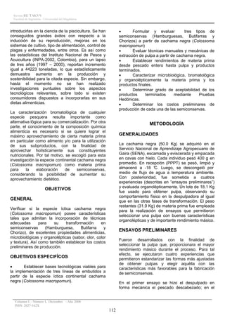 Revista RE´TAKVN
 Facultad de Ingeniería - Universidad del Magdalena



introducirlas en la ciencia de la piscicultura. Se han         •      Formular y evaluar           tres tipos de
conseguidos grandes éxitos con respecto a la                   semiconservas (Hamburguesas, Butifarras y
inducción de su reproducción, mejoras en los                   Chorizos) a partir de cachama negra (Colossoma
sistemas de cultivo, tipo de alimentación, control de          macropomun)
plagas y enfermedades, entre otros. Es así como                •      Evaluar técnicas manuales y mecánicas de
las estadísticas del Instituto Nacional de Pesca y             extracción de pulpa a partir de cachama negra.
Acuicultura (INPA-2002, Colombia), para un lapso               •      Establecer rendimientos de materia prima
de tres años (1997 – 2000), reportan incremento                desde pescado entero hasta pulpa y productos
igual a 44223 toneladas, lo que estadísticamente               terminados.
demuestra aumento en la producción y                           •      Caracterizar microbiológica, bromatológica
sostenibilidad para la citada especie. Sin embargo,            y organolépticamente la materia prima y los
hasta el momento no se han realizado                           productos finales.
investigaciones puntuales sobre los aspectos                   •      Determinar grado de aceptabilidad de los
tecnológicos relevantes, sobre todo si existen                 productos     terminados      mediante     Pruebas
consumidores dispuestos a incorporarlas en sus                 Hedónicas.
dietas alimenticias.                                           •      Determinar los costos preliminares de
                                                               producción de cada una de las semiconservas.
La caracterización bromatológica de cualquier
especie pesquera resulta importante como
alternativa lógica para su comercialización. Por otra                          METODOLOGÍA
parte, el conocimiento de la composición química
alimenticia es necesario si se quiere lograr el
máximo aprovechamiento de cierta materia prima                 GENERALIDADES
en particular como alimento y/o para la utilización
de sus subproductos, con la finalidad de                       La cachama negra (50.0 Kg) se adquirió en el
aprovechar holísticamente sus constituyentes                   Servicio Nacional de Aprendizaje Agropecuario de
nutricionales. Por tal motivo, se escogió para esta            Gaira (SENA), escamada y eviscerada y empacada
investigación la especie continental cachama negra             en cavas con hielo. Cada individuo pesó 400 g en
(Colossoma macropomun) como materia prima                      promedio. En recepción (PPPT) se pesó, limpió y
para     la    elaboración     de    semiconservas,            almacenó a -18 ° Luego, se descongeló por
                                                                                  C.
considerando la posibilidad de aumentar su                     medio de flujo de agua a temperatura ambiente.
aprovechamiento dietético.                                     Con posterioridad, fue sometida a cuatros
                                                               experiencias (descritas en ”ensayos preliminares”)
                                                               y evaluada organolépticamente. Un lote de 18.1 Kg
                         OBJETIVOS
                                                               fue usado para obtener pulpa, observando su
                                                               comportamiento físico en la despulpadora al igual
GENERAL                                                        que en las otras fases de transformación. El peso
                                                               restantes (31.9 Kg) de materia prima fue empleada
Verificar si la especie íctica cachama negra
                                                               para la realización de ensayos que permitieron
(Colossoma macropomun) posee características                   seleccionar una pulpa con buenas características
tales que admitan la incorporación de técnicas
                                                               organolépticas y de importante rendimiento másico.
adecuadas       para   su     transformación     en
semiconservas      (Hamburguesa,      Butifarra    y
                                                               ENSAYOS PRELIMINARES
Chorizo), de excelentes propiedades alimenticias,
microbiológicas y organolépticas (sabor, olor, color
                                                               Fueron desarrollados con la finalidad de
y textura). Así como también establecer los costos
                                                               seleccionar la pulpa que, proporcionara el mayor
preliminares de producción.
                                                               rendimiento másico durante el proceso. Para tal
                                                               efecto, se ejecutaron cuatro experiencias que
OBJETIVOS ESPECIFÍCOS
                                                               permitieron estandarizar las formas más ajustadas
                                                               de obtener pulpas y elegir aquélla con las
•       Establecer bases tecnológicas viables para             características más favorables para la fabricación
la implementación de tres líneas de embutidos a                de semiconservas.
partir de la especie íctica continental cachama
negra (Colossoma macropomun).                                  En el primer ensayo se hizo el despulpado en
                                                               forma mecánica el pescado descabezado; en el


  Volumen I – Número I, Diciembre - Año 2008
  ISSN: 2027-162X
                                                         112
 