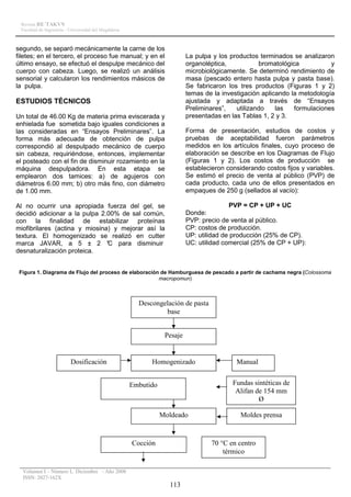 Revista RE´TAKVN
 Facultad de Ingeniería - Universidad del Magdalena



segundo, se separó mecánicamente la carne de los
filetes; en el tercero, el proceso fue manual; y en el                     La pulpa y los productos terminados se analizaron
último ensayo, se efectuó el despulpe mecánico del                         organoléptica,           bromatológica           y
cuerpo con cabeza. Luego, se realizó un análisis                           microbiológicamente. Se determinó rendimiento de
sensorial y calcularon los rendimientos másicos de                         masa (pescado entero hasta pulpa y pasta base).
la pulpa.                                                                  Se fabricaron los tres productos (Figuras 1 y 2)
                                                                           temas de la investigación aplicando la metodología
ESTUDIOS TÉCNICOS                                                          ajustada y adaptada a través de “Ensayos
                                                                           Preliminares”,   utilizando    las   formulaciones
Un total de 46.00 Kg de materia prima eviscerada y                         presentadas en las Tablas 1, 2 y 3.
enhielada fue sometida bajo iguales condiciones a
las consideradas en “Ensayos Preliminares”. La                             Forma de presentación, estudios de costos y
forma más adecuada de obtención de pulpa                                   pruebas de aceptabilidad fueron parámetros
correspondió al despulpado mecánico de cuerpo                              medidos en los artículos finales, cuyo proceso de
sin cabeza, requiriéndose, entonces, implementar                           elaboración se describe en los Diagramas de Flujo
el posteado con el fin de disminuir rozamiento en la                       (Figuras 1 y 2). Los costos de producción se
máquina despulpadora. En esta etapa se                                     establecieron considerando costos fijos y variables.
emplearon dos tamices: a) de agujeros con                                  Se estimó el precio de venta al público (PVP) de
diámetros 6.00 mm; b) otro más fino, con diámetro                          cada producto, cada uno de ellos presentados en
de 1.00 mm.                                                                empaques de 250 g (sellados al vacío):

Al no ocurrir una apropiada fuerza del gel, se                                            PVP = CP + UP + UC
decidió adicionar a la pulpa 2.00% de sal común,                           Donde:
con la finalidad de estabilizar proteínas                                  PVP: precio de venta al público.
miofibrilares (actina y miosina) y mejorar así la                          CP: costos de producción.
textura. El homogenizado se realizó en cutter                              UP: utilidad de producción (25% de CP).
marca JAVAR, a 5 ± 2 ° para disminuir
                               C                                           UC: utilidad comercial (25% de CP + UP):
desnaturalización proteica.


 Figura 1. Diagrama de Flujo del proceso de elaboración de Hamburguesa de pescado a partir de cachama negra (Colossoma
                                                       macropomun)



                                                        Descongelación de pasta
                                                                base


                                                                  Pesaje


                          Dosificación                      Homogenizado                    Manual


                                                      Embutido                             Fundas sintéticas de
                                                                                            Alifan de 154 mm
                                                                                                    Ø

                                                                 Moldeado                     Moldes prensa


                                                      Cocción                       70 °C en centro
                                                                                        térmico

  Volumen I – Número I, Diciembre - Año 2008
  ISSN: 2027-162X
                                                                   113
 