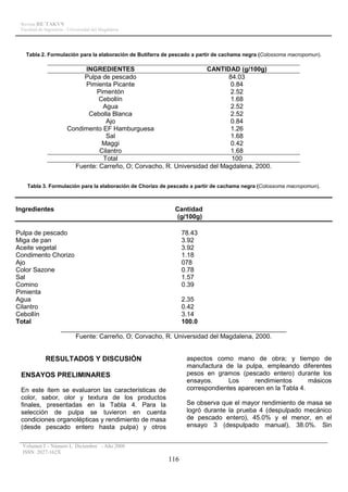 Revista RE´TAKVN
 Facultad de Ingeniería - Universidad del Magdalena




   Tabla 2. Formulación para la elaboración de Butifarra de pescado a partir de cachama negra (Colossoma macropomun).

                             INGREDIENTES                             CANTIDAD (g/100g)
                             Pulpa de pescado                                84.03
                             Pimienta Picante                                 0.84
                                 Pimentón                                     2.52
                                  Cebollín                                    1.68
                                   Agua                                       2.52
                              Cebolla Blanca                                  2.52
                                    Ajo                                       0.84
                        Condimento EF Hamburguesa                             1.26
                                    Sal                                       1.68
                                   Maggi                                      0.42
                                  Cilantro                                    1.68
                                   Total                                      100
                          Fuente: Carreño, O; Corvacho, R. Universidad del Magdalena, 2000.


    Tabla 3. Formulación para la elaboración de Chorizo de pescado a partir de cachama negra (Colossoma macropomun).



Ingredientes                                                Cantidad
                                                            (g/100g)

Pulpa de pescado                                      78.43
Miga de pan                                           3.92
Aceite vegetal                                        3.92
Condimento Chorizo                                    1.18
Ajo                                                   078
Color Sazone                                          0.78
Sal                                                   1.57
Comino                                                0.39
Pimienta
Agua                                                  2.35
Cilantro                                              0.42
Cebollín                                              3.14
Total                                                 100.0
               _______________________________________________________________
                   Fuente: Carreño, O; Corvacho, R. Universidad del Magdalena, 2000.


             RESULTADOS Y DISCUSIÓN                              aspectos como mano de obra; y tiempo de
                                                                 manufactura de la pulpa, empleando diferentes
 ENSAYOS PRELIMINARES                                            pesos en gramos (pescado entero) durante los
                                                                 ensayos.      Los     rendimientos       másicos
 En este ítem se evaluaron las características de                correspondientes aparecen en la Tabla 4.
 color, sabor, olor y textura de los productos
 finales, presentadas en la Tabla 4. Para la                     Se observa que el mayor rendimiento de masa se
 selección de pulpa se tuvieron en cuenta                        logró durante la prueba 4 (despulpado mecánico
 condiciones organolépticas y rendimiento de masa                de pescado entero), 45.0% y el menor, en el
 (desde pescado entero hasta pulpa) y otros                      ensayo 3 (despulpado manual), 38.0%. Sin


  Volumen I – Número I, Diciembre - Año 2008
  ISSN: 2027-162X
                                                         116
 