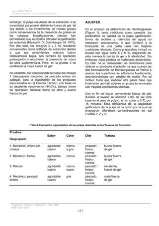Revista RE´TAKVN
 Facultad de Ingeniería - Universidad del Magdalena



embargo, la pulpa resultante de la extracción 4 se                 AJUSTES
caracterizó por poseer deficiente fuerza de gel, tal
vez debido a los incrementos de niveles grasos                     En el proceso de elaboración de Hamburguesas
como consecuencia de la presencia de grasas en                     (Figura 1), tanto tradicional como campiña, los
las cabezas. Investigaciones previas han                           parámetros de calidad de la pulpa (gelificación,
demostrado que los lípidos dificultan la gelificación              forma de moldeo y retención de agua) no
de proteínas (Miyauchi, D; Steimbergm, M, 1970).                   resultaron satisfactorios, lo que conllevó a la
Por otro lado, los ensayos 2 y 3 no resultaron                     búsqueda de una pasta base con mejores
convenientes como métodos de extracción debido                     cualidades técnicas. Dicho preparativo incluyó un
a que sus rendimientos másicos fueron                              lavado con agua entre 5 y 8 ° mejorando de
                                                                                                    C,
relativamente bajos, con tiempos de operación                      esta manera la fuerza de gel y la elasticidad. Sin
prolongados y requirieron la presencia de mano                     embargo, hubo pérdida de materiales alimenticios.
de obra suplementaria. Pero, en la prueba 3 se                     Es más: no se presentaron las condiciones para
estableció la mejor fuerza de gel.                                 obtener un producto aceptable, ya que cuando las
                                                                   dos formulaciones de Hamburguesas se frieron o
No obstante, fue seleccionada la pulpa del ensayo                  asaron, las superficies se adhirieron fuertemente,
1 (despulpado mecánico de pescado entero sin                       desmoronándose con pérdida de molde. Por tal
cabeza), para la elaboración de los productos                      motivo, hubo que elaborar otra pasta base que
mencionados en el Estudio Técnico, con base en                     finalmente permitió obtener un producto terminado
su excelente rendimiento (44.0%), tiempo breve                     con mejores condiciones técnicas.
de operación, racional mano de obra y buena
fuerza de gel.                                                     Con el fin de lograr conveniente fuerza de gel,
                                                                   durante el lavado se adicionó 2.0% de sal (con
                                                                   base en el peso de pulpa), en un cutre, a 5 ° por
                                                                                                                C,
                                                                   15 minutos. Esta deficiencia de la capacidad
                                                                   gelificadora de la pulpa es la razón por la cual se
                                                                   ensayaron diferentes concentraciones de sal
                                                                   (Tablas 1, 2 y 3).


                     Tabla4. Evaluación organoléptica de las pulpas obtenidas en los Ensayos de Extracción


Pruebas
                        Sabor      Color      Olor        Textura
Despulpado
_______________________________________________________________
1. Mecánico, entero sin agradable  crema      pescado     buena fuerza
cabeza                  bueno      a gris     fresco      de gel
                                              normal
2. Mecánico, filetes    agradable  crema      pescado     buena fuerza
                        bueno                 fresco      de gel
                                              normal
3. Manual               agradable  crema      pescado     excelente
                        bueno      suave      fresco      fuerza de gel
                                              normal
4. Mecánico, pescado    agradable  gris       pescado     mala fuerza
entero                  bueno                 fresco      de gel
                                              normal




 Volumen I – Número I, Diciembre - Año 2008
 ISSN: 2027-162X
                                                             117
 