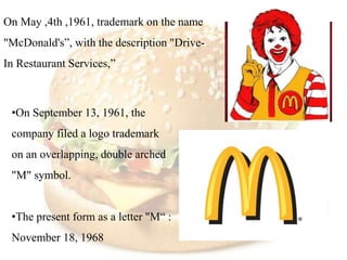 On May ,4th ,1961, trademark on the name
"McDonald's”, with the description "Drive-
In Restaurant Services,”



 •On September 13, 1961, the
 company filed a logo trademark
 on an overlapping, double arched
 "M" symbol.


 •The present form as a letter "M“ :
 November 18, 1968
 