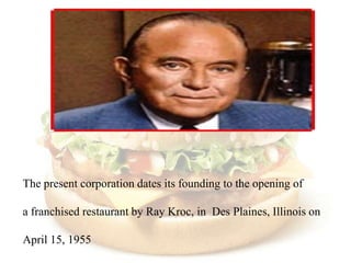 The present corporation dates its founding to the opening of

a franchised restaurant by Ray Kroc, in Des Plaines, Illinois on

April 15, 1955
 