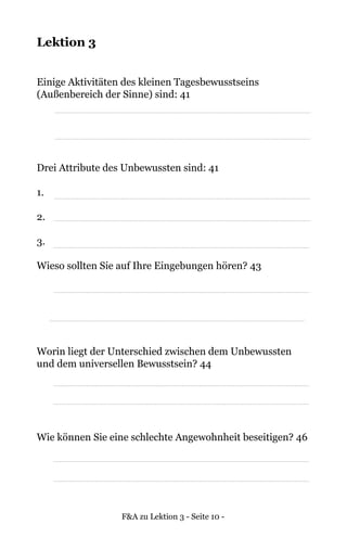 F&A zu Lektion 3 - Seite 10 -
Lektion 3
Einige Aktivitäten des kleinen Tagesbewusstseins
(Außenbereich der Sinne) sind: 41
Drei Attribute des Unbewussten sind: 41
1.
2.
3.
Wieso sollten Sie auf Ihre Eingebungen hören? 43
Worin liegt der Unterschied zwischen dem Unbewussten
und dem universellen Bewusstsein? 44
Wie können Sie eine schlechte Angewohnheit beseitigen? 46
 