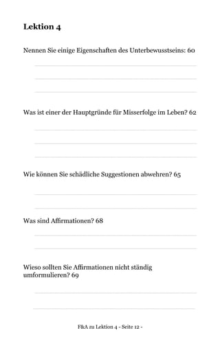 F&A zu Lektion 4 - Seite 12 -
Lektion 4
Nennen Sie einige Eigenschaften des Unterbewusstseins: 60
Was ist einer der Hauptgründe für Misserfolge im Leben? 62
Wie können Sie schädliche Suggestionen abwehren? 65
Was sind Affirmationen? 68
Wieso sollten Sie Affirmationen nicht ständig
umformulieren? 69
 