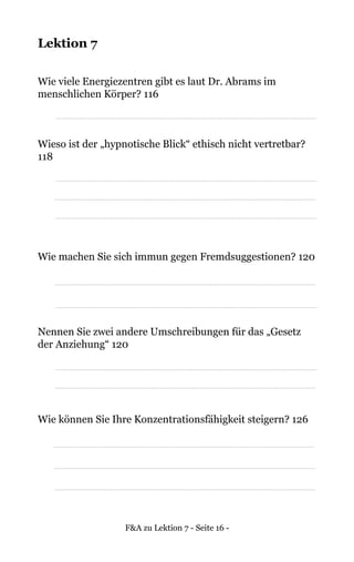 F&A zu Lektion 7 - Seite 16 -
Lektion 7
Wie viele Energiezentren gibt es laut Dr. Abrams im
menschlichen Körper? 116
Wieso ist der „hypnotische Blick“ ethisch nicht vertretbar?
118
Wie machen Sie sich immun gegen Fremdsuggestionen? 120
Nennen Sie zwei andere Umschreibungen für das „Gesetz
der Anziehung“ 120
Wie können Sie Ihre Konzentrationsfähigkeit steigern? 126
 
