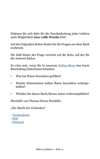 F&A zu Lektion 1 - Seite 4 -
Nehmen Sie sich bitte für die Durcharbeitung jeder Lektion
nach Möglichkeit eine volle Woche Zeit!
Auf den folgenden Seiten finden Sie die Fragen aus dem Buch
nochmals.
Die Zahl hinter der Frage verweist auf die Seite, auf der Sie
die Antwort finden.
Es wäre nett, wenn Sie in unserem Online-Shop eine kurze
Beurteilung hinterlassen könnten:
•	 Was hat Ihnen besonders gefallen?
•	 Welche Erkenntnisse haben Ihnen besonders weiterge-
holfen?
•	 Würden Sie dieses Buch/diesen Autor weiterempfehlen?
Ebenfalls von Thomas Henry Hamblin:
„Die Macht der Gedanken“
- Taschenbuch
- PDF
- Hörbuch
 