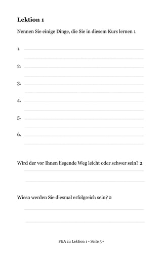F&A zu Lektion 1 - Seite 5 -
Lektion 1
Nennen Sie einige Dinge, die Sie in diesem Kurs lernen 1
1.
2.
3.
4.
5.
6.
Wird der vor Ihnen liegende Weg leicht oder schwer sein? 2
Wieso werden Sie diesmal erfolgreich sein? 2
 