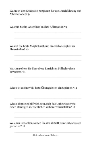 F&A zu Lektion 1 - Seite 7 -
Wann ist der zweitbeste Zeitpunkt für die Durchführung von
Affirmationen? 9
Was tun Sie im Anschluss an Ihre Affirmation? 9
Was ist die beste Möglichkeit, um eine Schwierigkeit zu
überwinden? 10
Warum sollten Sie über diese Einsichten Stillschweigen
bewahren? 11
Wieso ist es sinnvoll, feste Übungszeiten einzuplanen? 12
Wieso könnte es hilfreich sein, sich das Unbewusste wie
einen ständigen menschlichen Zuhörer vorzustellen? 17
Welchen Gedanken sollten Sie den Zutritt zum Unbewussten
gestatten? 18
 