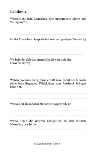 F&A zu Lektion 2 - Seite 8 -
Lektion 2
Wieso steht dem Menschen eine unbegrenzte Macht zur
Verfügung? 24
Ist der Mensch ein körperliches oder ein geistiges Wesen? 25
Wo befindet sich das unendliche Bewusstsein des
Universums? 25
Welche Voraussetzung muss erfüllt sein, damit der Mensch
seine brachliegenden Fähigkeiten zum Ausdruck bringen
kann? 26
Wieso sind die meisten Menschen sorgenvoll? 26
Wieso liegen die inneren Fähigkeiten bei den meisten
Menschen brach? 26
 