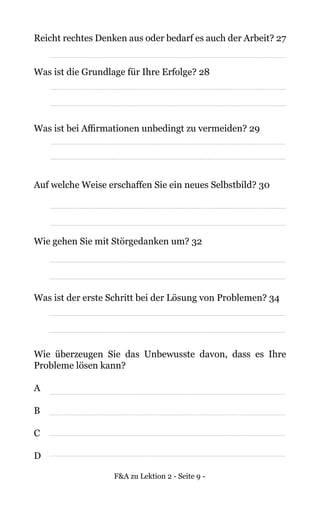 F&A zu Lektion 2 - Seite 9 -
Reicht rechtes Denken aus oder bedarf es auch der Arbeit? 27
Was ist die Grundlage für Ihre Erfolge? 28
Was ist bei Affirmationen unbedingt zu vermeiden? 29
Auf welche Weise erschaffen Sie ein neues Selbstbild? 30
Wie gehen Sie mit Störgedanken um? 32
Was ist der erste Schritt bei der Lösung von Problemen? 34
Wie überzeugen Sie das Unbewusste davon, dass es Ihre
Probleme lösen kann?
A
B
C
D
 