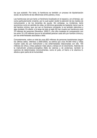 los que subsistir. Por tanto, la hambruna es también un proceso de bipolarización
social, de aumento de las diferencias entre pobres y ricos.

Las hambrunas son por tanto un fenómeno localizado en el espacio y en el tiempo, así
como particularmente virulento, por lo cual suelen recibir la atención de los medios de
comunicación y de los donantes de ayuda. Sin embargo, su incidencia, tanto
económica como en pérdida de vidas, en términos generales es bastante menor que la
del hambre crónica, que, por ser un fenómeno constante, lo es también silencioso y
algo olvidado. En efecto, a lo largo de todo el siglo XX han muerto por hambruna unos
70 millones de personas (Devereux, 2000:7), una cifra modesta en comparación con
los entre 10 y 20 millones que en la actualidad perecen cada año por hambre crónica y
por las enfermedades asociadas a ésta.

Concretamente, sobre un total de unos 852 millones de personas hambrientas (según
los últimos datos, referidos a 2000-2002), se estima que unos 40.000 niños y niñas
mueren cada día por malnutrición y las enfermedades relacionadas con ella. 150
millones de niños y niñas padecen mala salud y retraso en el crecimiento. Además de
la malnutrición proteico-energética (falta de calorías y de proteínas), también la
carencia de determinados micronutrientes, como el yodo, el hierro o la vitamina A,
afecta a gran parte de la humanidad.
 