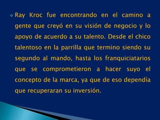  Ray Kroc fue encontrando en el camino a
gente que creyó en su visión de negocio y lo
apoyo de acuerdo a su talento. Desde el chico
talentoso en la parrilla que termino siendo su
segundo al mando, hasta los franquiciatarios
que se comprometieron a hacer suyo el
concepto de la marca, ya que de eso dependía
que recuperaran su inversión.
 