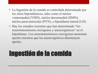 • La Ingestión de la comida es controlada determinado por
los sitios hipotalámicos, tales como el núcleo
ventromedial (VMN), núcleo dorsomedial (DMN),
núcleo paraventricular (PVN), e hipotálamo lateral (LH).
• Hay los estudios recientes que han determinado “los
neurotransmisores orexígenos y anorexigénicos” en el
hipotálamo. Los neurotransmisores orexígenos aumentan
apetito mientras que los anorexigénicos disminuyen
apetito.

Ingestión de la comida

 