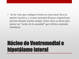 • Se ha visto que cualquier lesión en estas áreas lleva al
apetito excesivo, y avance anormal del peso corporal que
persiste durante mucho tiempo. Estos sitios se dicen para
poseer un “centro de la saciedad” que refrene constante
introducir.

Núcleo de Ventromedial e
hipotálamo lateral

 